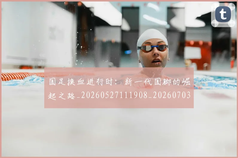 国足换血进行时：新一代国脚的崛起之路_20260527111908_20260703223918