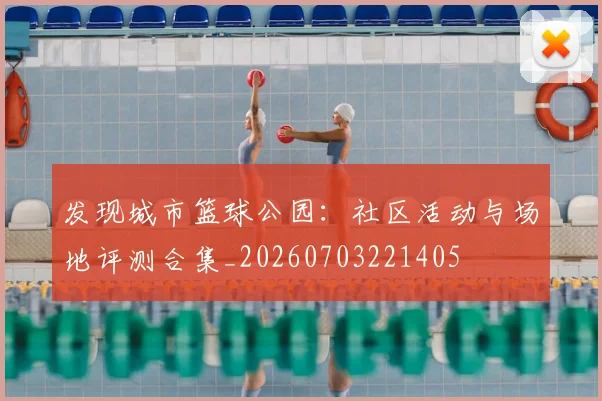 发现城市篮球公园：社区活动与场地评测合集_20260703221405