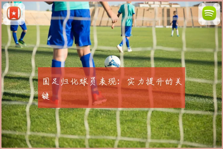 国足归化球员表现：实力提升的关键