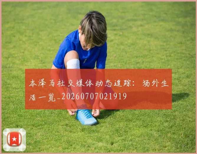 本泽马社交媒体动态追踪：场外生活一览_20260707021919