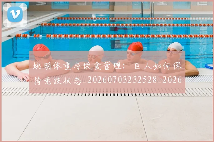 姚明体重与饮食管理：巨人如何保持竞技状态_20260703232528_20260720191353