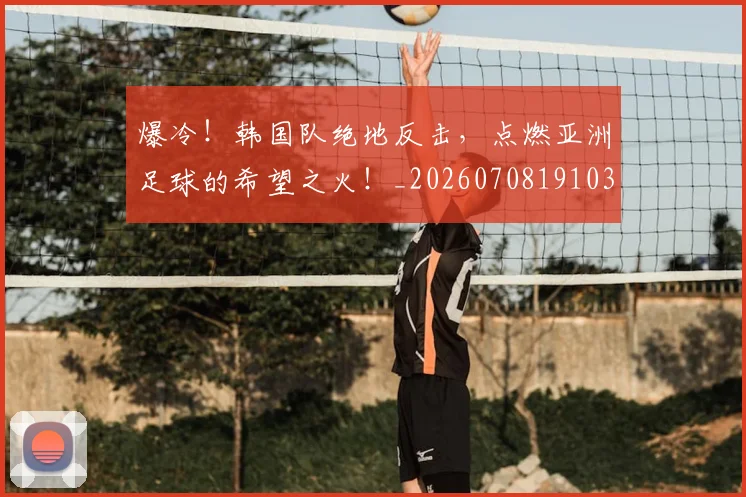 爆冷！韩国队绝地反击，点燃亚洲足球的希望之火！_20260708191030_20260802155440