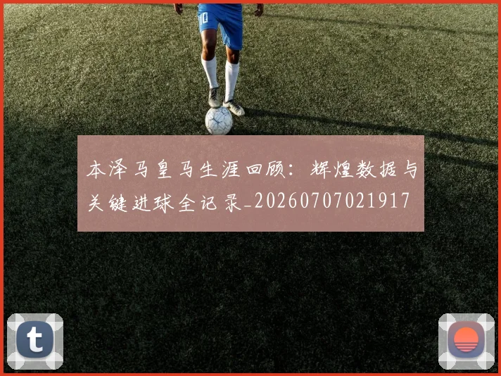 本泽马皇马生涯回顾：辉煌数据与关键进球全记录_20260707021917