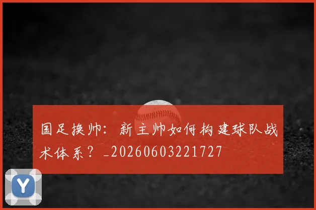 国足换帅：新主帅如何构建球队战术体系？_20260603221727