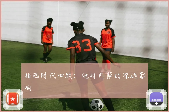 梅西时代回顾:他对巴萨的深远影响