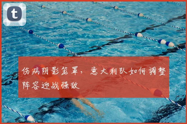 伤病阴影笼罩，意大利队如何调整阵容迎战强敌