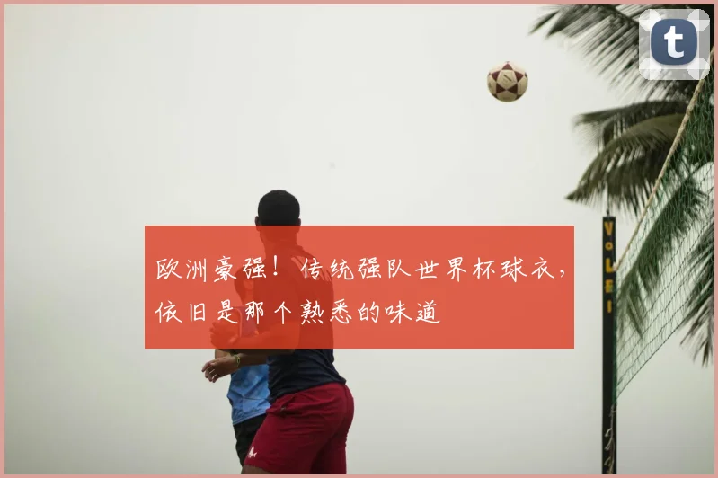 欧洲豪强！传统强队世界杯球衣，依旧是那个熟悉的味道