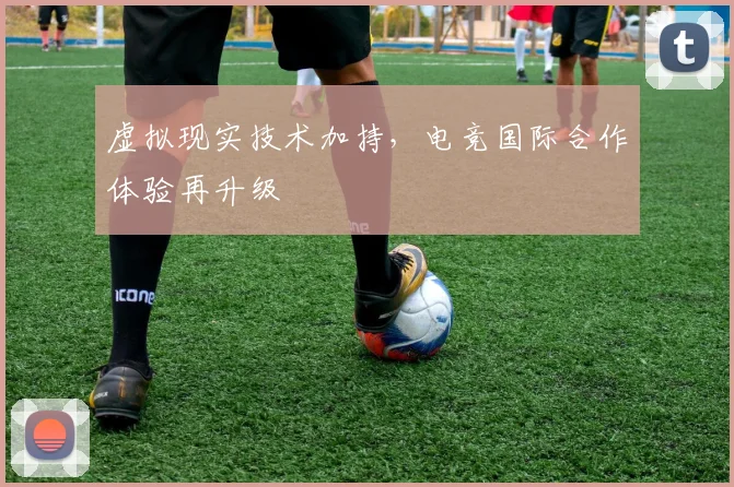 虚拟现实技术加持，电竞国际合作体验再升级