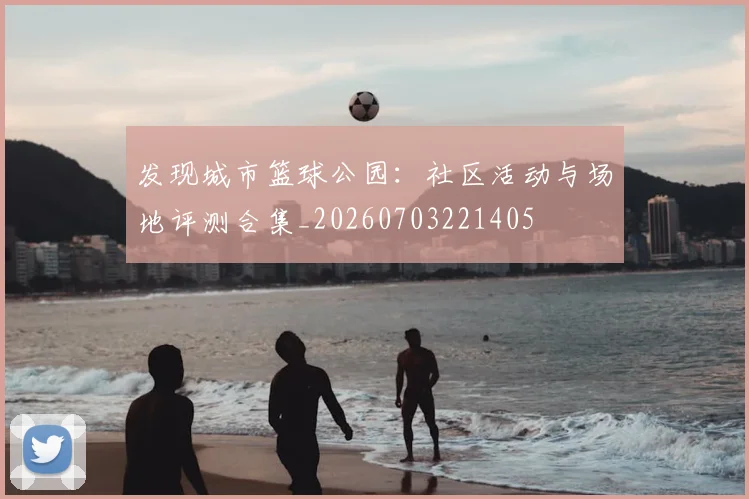 发现城市篮球公园:社区活动与场地评测合集_20260703221405