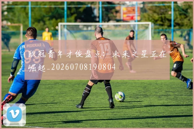 欧冠青年才俊盘点：未来之星正在崛起_20260708190804