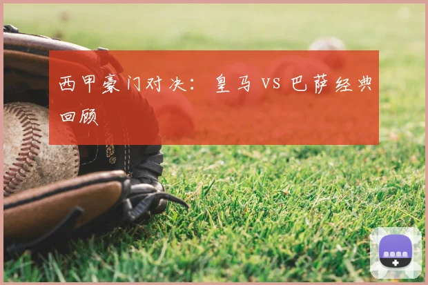 西甲豪门对决：皇马 vs 巴萨经典回顾