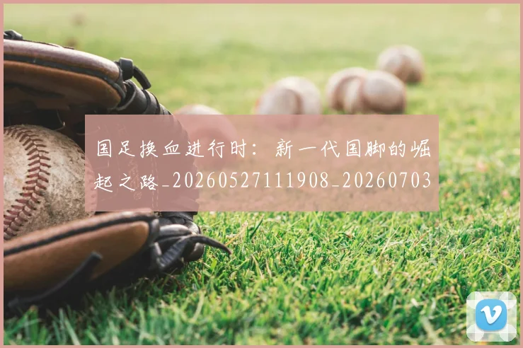 国足换血进行时：新一代国脚的崛起之路_20260527111908_20260703223918