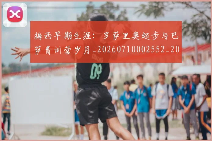 梅西早期生涯：罗萨里奥起步与巴萨青训营岁月_20260710002552_20260731181546