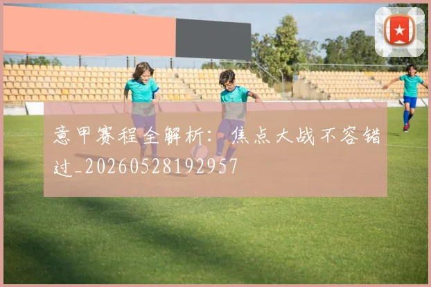 意甲赛程全解析:焦点大战不容错过_20260528192957