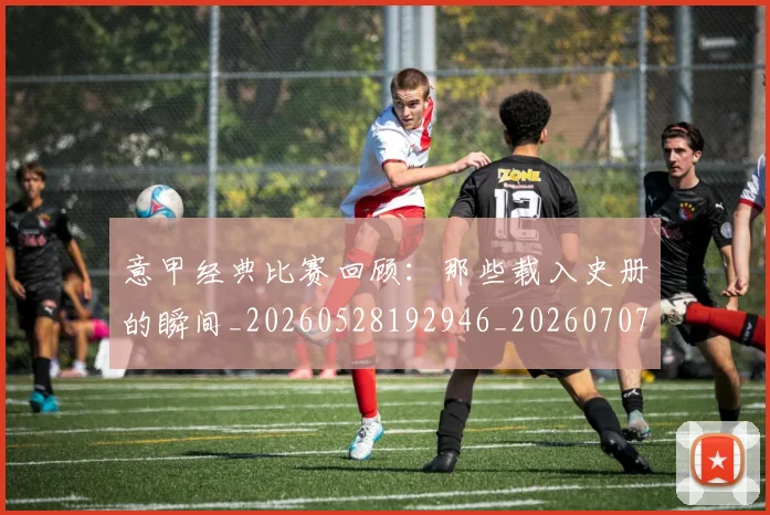 意甲经典比赛回顾：那些载入史册的瞬间_20260528192946_20260707012521