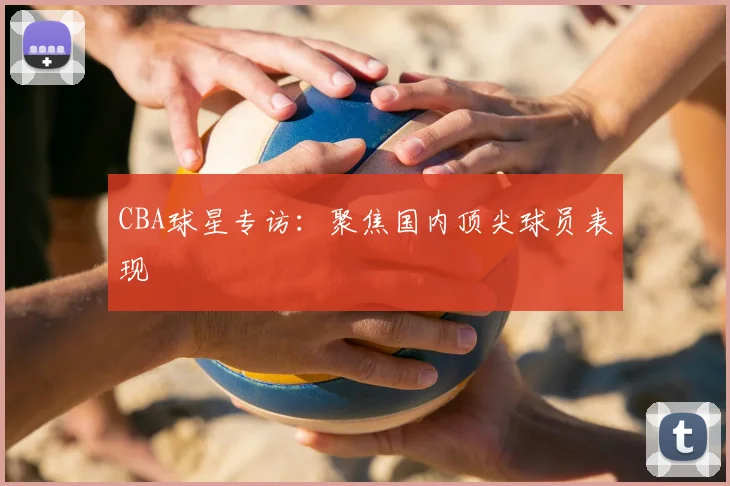 CBA球星专访：聚焦国内顶尖球员表现