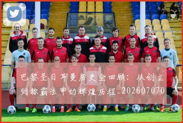巴黎圣日耳曼历史全回顾:从创立到称霸法甲的辉煌历程_20260707012204_20260723172108