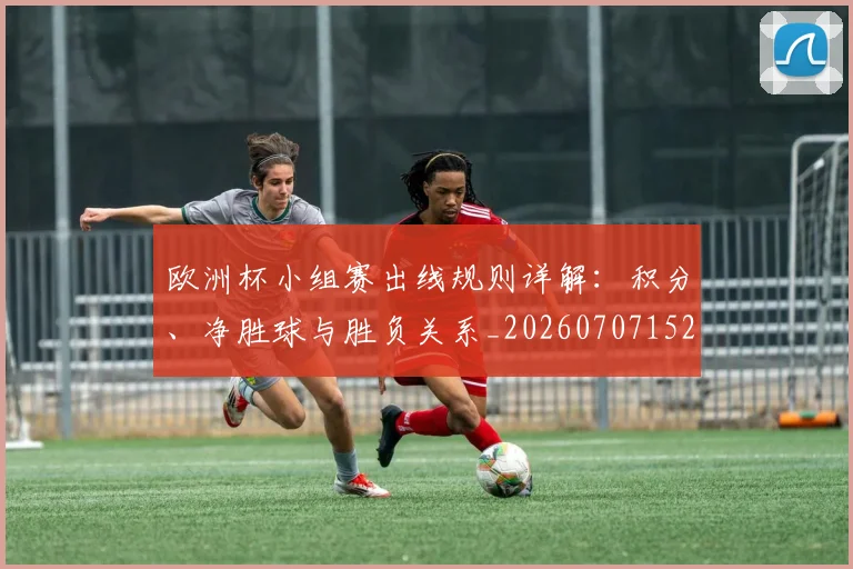 欧洲杯小组赛出线规则详解：积分、净胜球与胜负关系_20260707152357_20260801165938