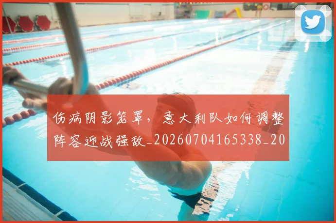 伤病阴影笼罩，意大利队如何调整阵容迎战强敌_20260704165338_20260718003428