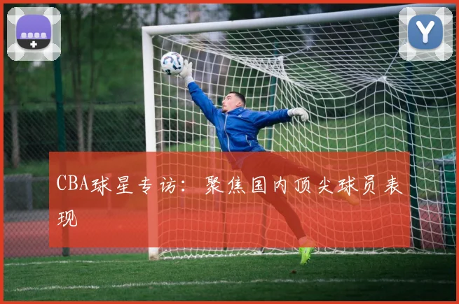 CBA球星专访：聚焦国内顶尖球员表现