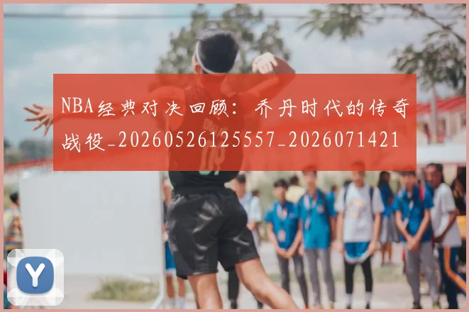 NBA经典对决回顾：乔丹时代的传奇战役_20260526125557_20260714214425