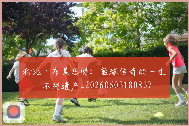 科比·布莱恩特：篮球传奇的一生与不朽遗产_20260603180837
