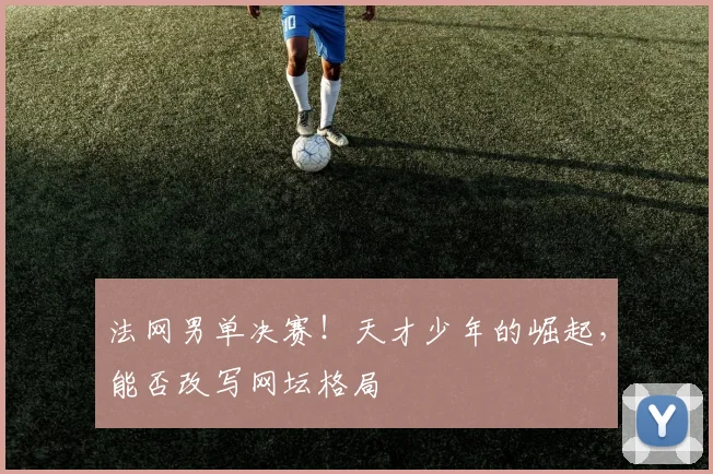 法网男单决赛！天才少年的崛起，能否改写网坛格局