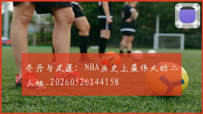 乔丹与皮蓬：NBA历史上最伟大的二人组_20260526144158