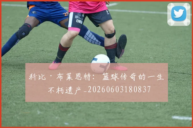 科比·布莱恩特：篮球传奇的一生与不朽遗产_20260603180837