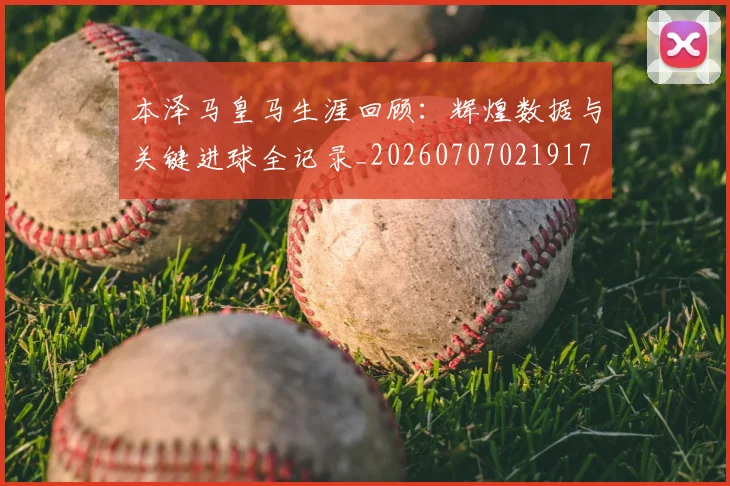 本泽马皇马生涯回顾：辉煌数据与关键进球全记录_20260707021917